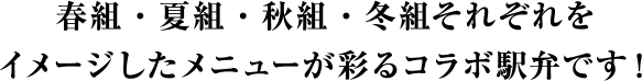 春組・夏組・秋組・冬組それぞれをイメージしたメニューが彩るコラボ駅弁です！