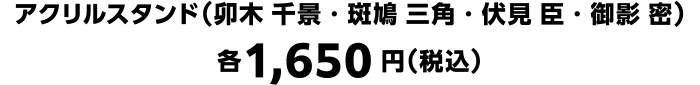 アクリルスタンド（卯木 千景・斑鳩 三角・伏見 臣・御影 密） 各1,650円（税込）