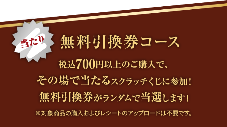 無料引換券コース 税込700円以上のご購入で、その場で当たるスクラッチくじに参加！無料引換券がランダムで当選します！※対象商品の購入およびレシートのアップロードは不要です。