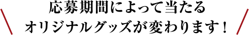 応募期間によって当たるオリジナルグッズが変わります！