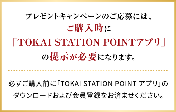 プレゼントキャンペーンのご応募には、ご購入時に「TOKAI STATION POINTアプリ」の提示が必要になります。必ずご購入前に「TOKAI STATION POINT アプリ」のダウンロードおよび会員登録をお済ませください。